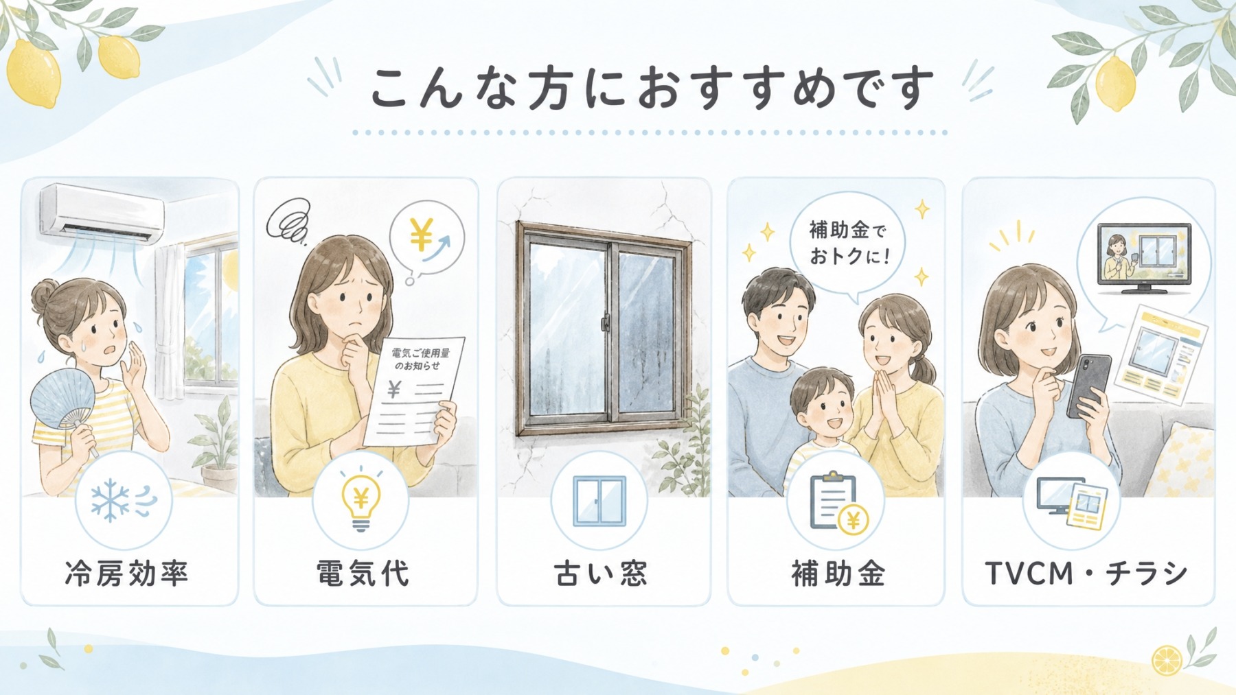 ・夏の冷房効率を少しでも高めたい方
・電気代が気になっている方
・古い窓の使い勝手に不満がある方
・補助金を活用してお得にリフォームしたい方
・チラシやTVCMを見て気になっていた方